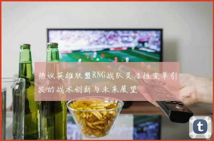 热议英雄联盟RNG战队灵活性变革引发的战术创新与未来展望