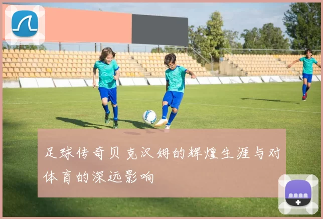足球传奇贝克汉姆的辉煌生涯与对体育的深远影响