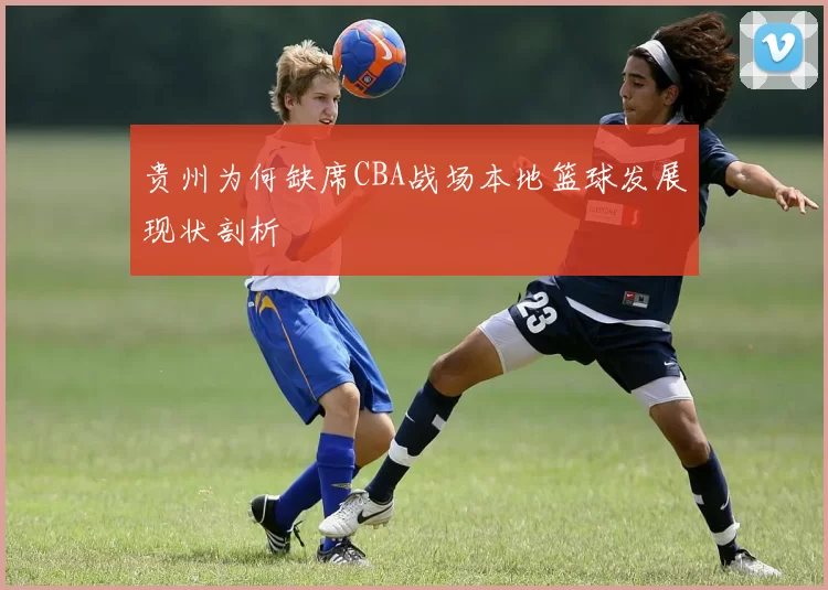 贵州为何缺席CBA战场本地篮球发展现状剖析