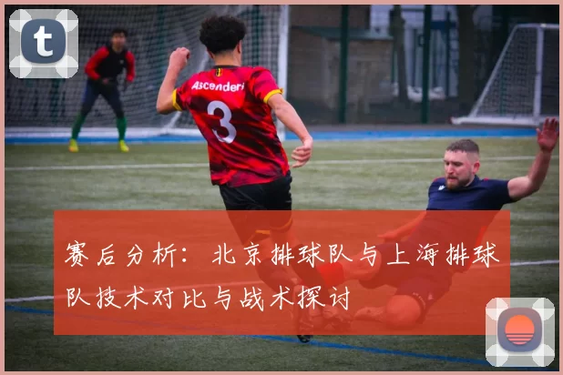 赛后分析：北京排球队与上海排球队技术对比与战术探讨