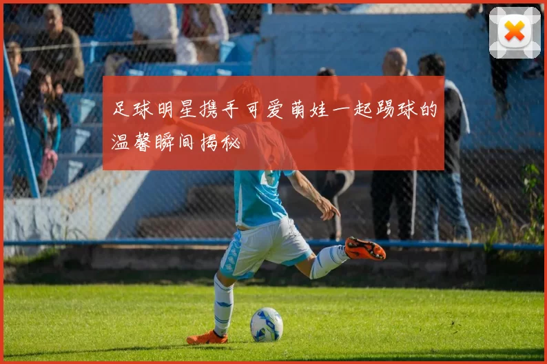 足球明星携手可爱萌娃一起踢球的温馨瞬间揭秘