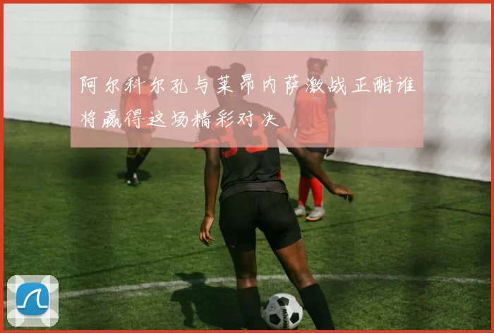 阿尔科尔孔与莱昂内萨激战正酣谁将赢得这场精彩对决
