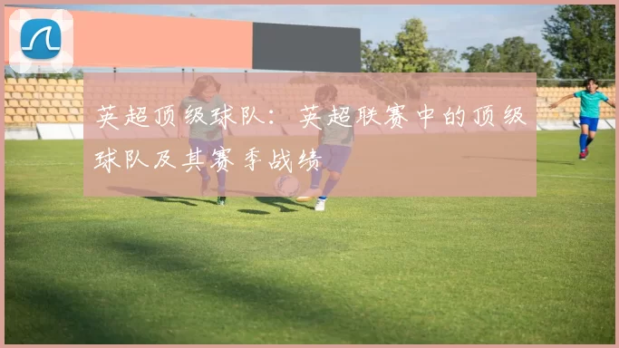 英超顶级球队：英超联赛中的顶级球队及其赛季战绩