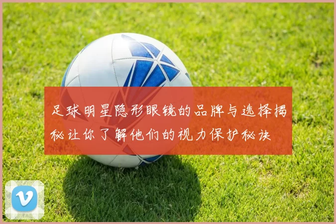 足球明星隐形眼镜的品牌与选择揭秘让你了解他们的视力保护秘诀