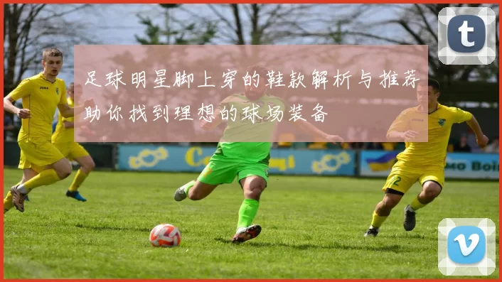 足球明星脚上穿的鞋款解析与推荐助你找到理想的球场装备