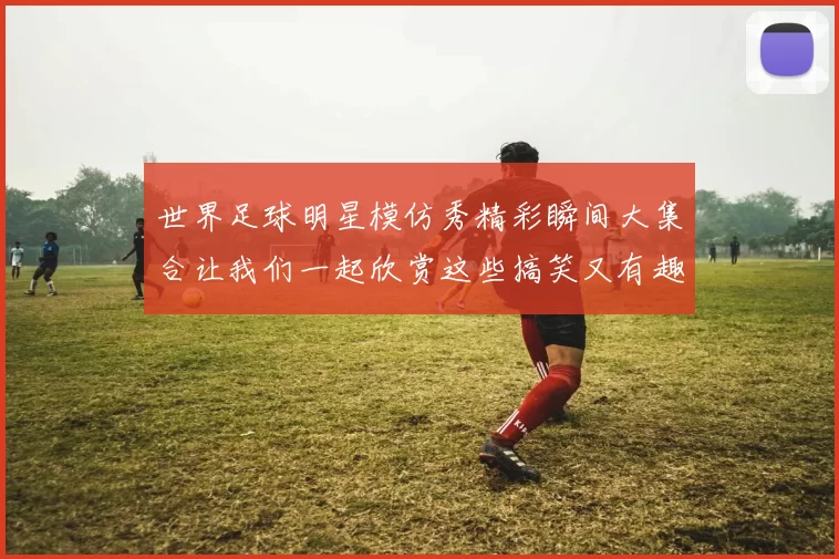 世界足球明星模仿秀精彩瞬间大集合让我们一起欣赏这些搞笑又有趣的瞬间