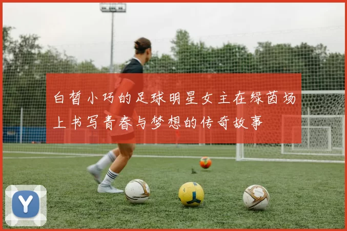 白皙小巧的足球明星女主在绿茵场上书写青春与梦想的传奇故事