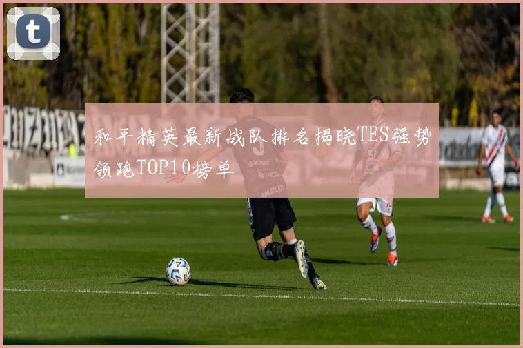 和平精英最新战队排名揭晓TES强势领跑TOP10榜单