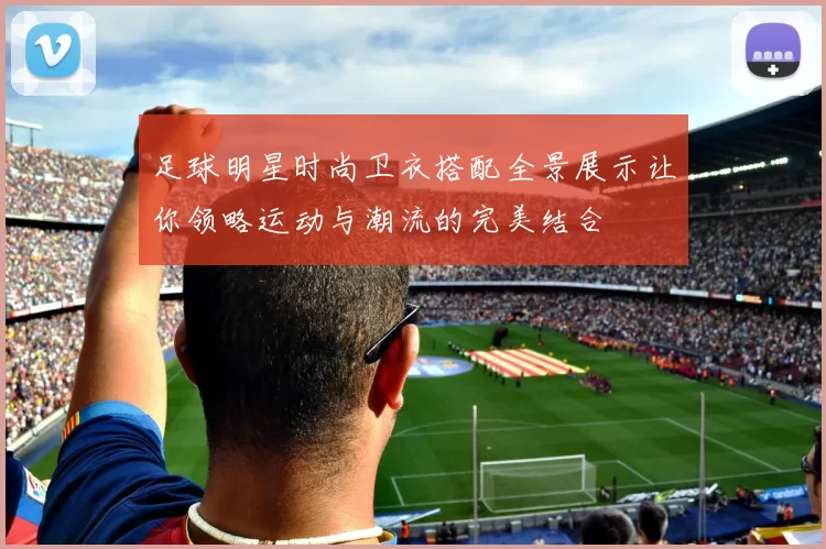 足球明星时尚卫衣搭配全景展示让你领略运动与潮流的完美结合