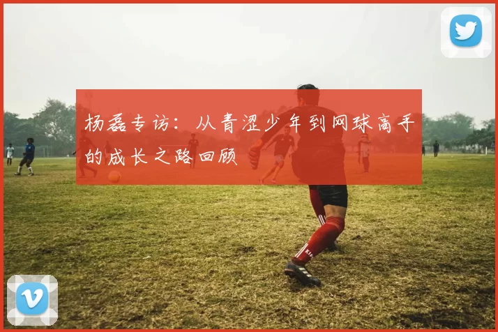 杨磊专访：从青涩少年到网球高手的成长之路回顾
