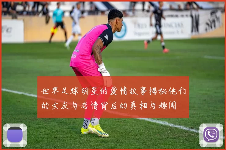 世界足球明星的爱情故事揭秘他们的女友与恋情背后的真相与趣闻