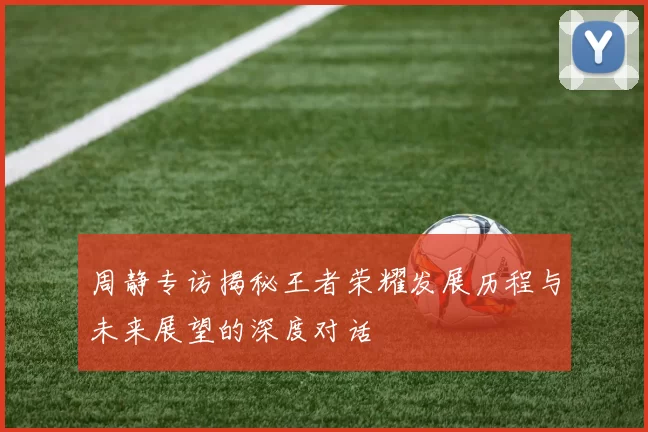 周静专访揭秘王者荣耀发展历程与未来展望的深度对话