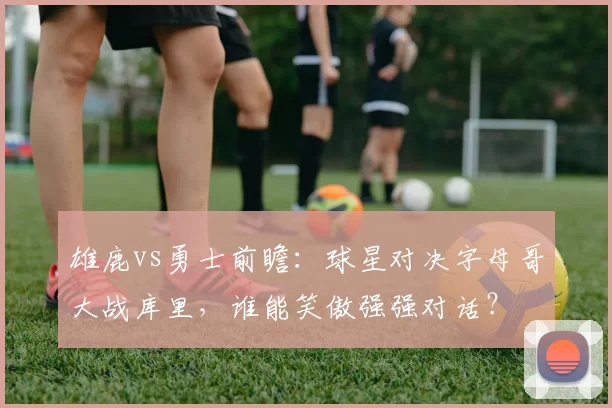 雄鹿vs勇士前瞻：球星对决字母哥大战库里，谁能笑傲强强对话？