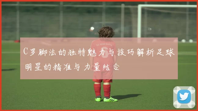 C罗脚法的独特魅力与技巧解析足球明星的精准与力量结合
