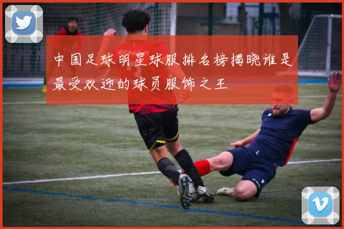 中国足球明星球服排名榜揭晓谁是最受欢迎的球员服饰之王