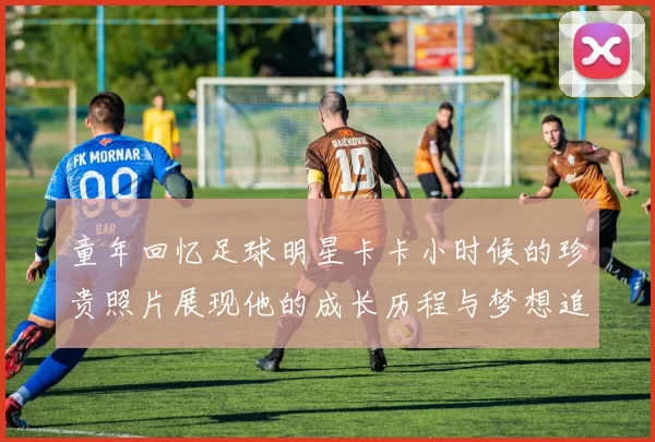 童年回忆足球明星卡卡小时候的珍贵照片展现他的成长历程与梦想追逐