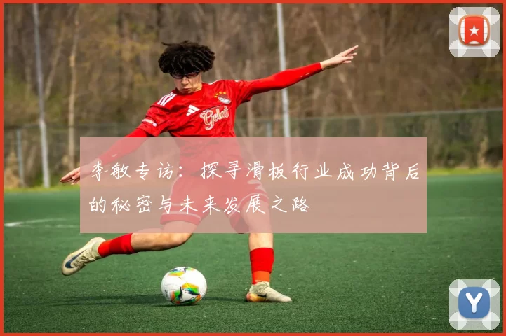 李敏专访：探寻滑板行业成功背后的秘密与未来发展之路