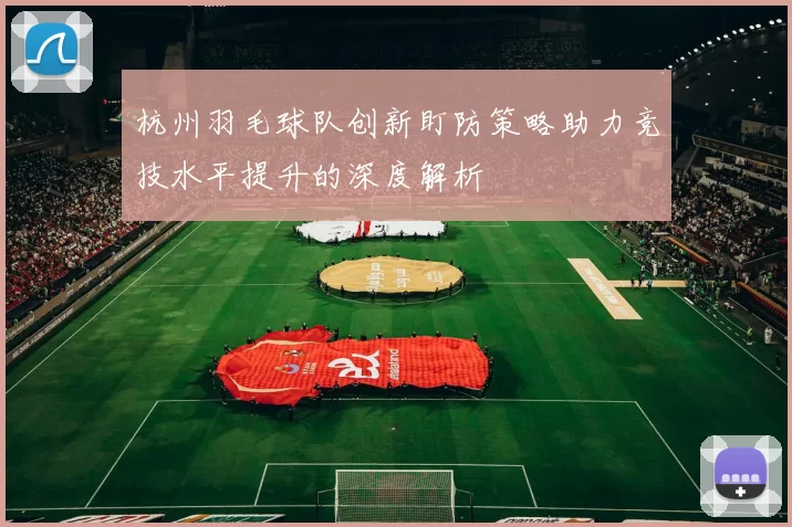 杭州羽毛球队创新盯防策略助力竞技水平提升的深度解析