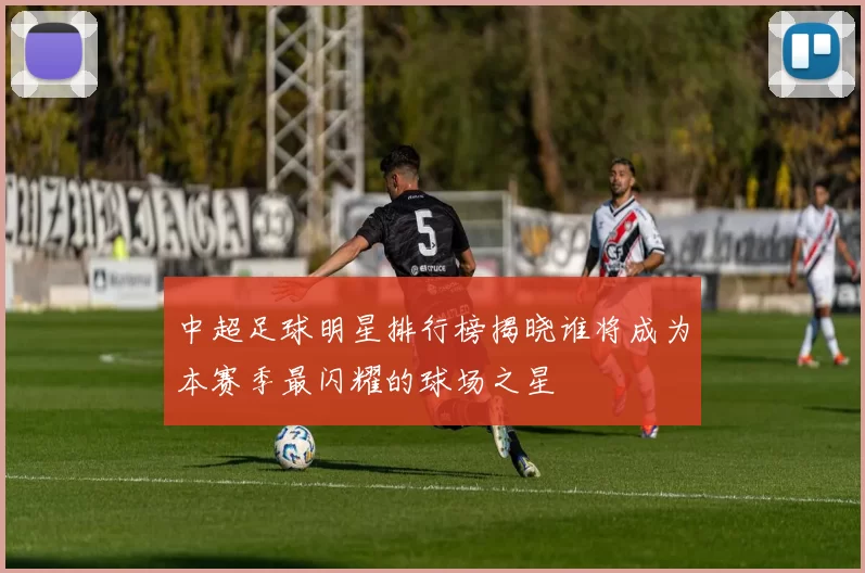中超足球明星排行榜揭晓谁将成为本赛季最闪耀的球场之星