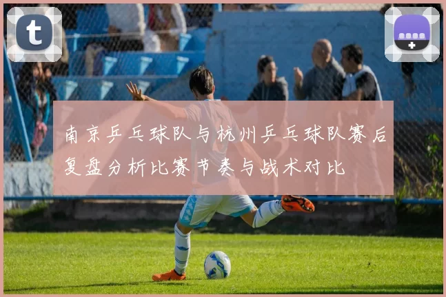 南京乒乓球队与杭州乒乓球队赛后复盘分析比赛节奏与战术对比