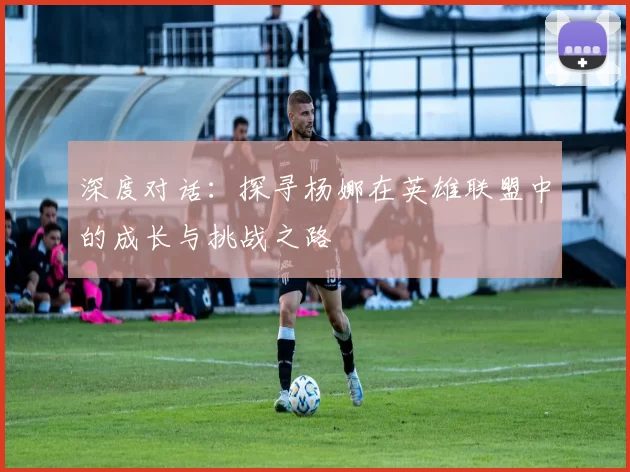 深度对话：探寻杨娜在英雄联盟中的成长与挑战之路