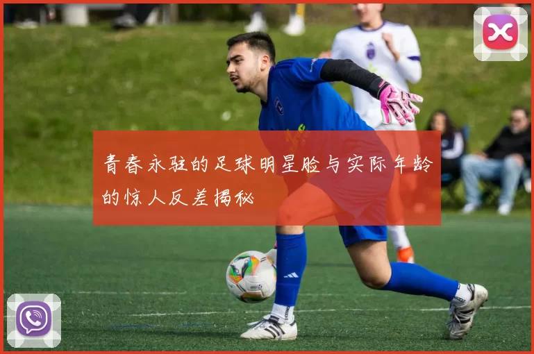 青春永驻的足球明星脸与实际年龄的惊人反差揭秘