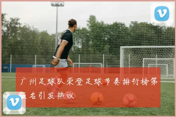 广州足球队荣登足球节奏排行榜第五名引发热议