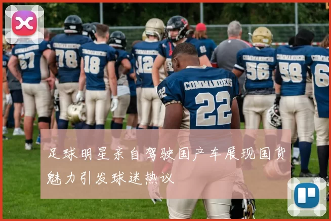 足球明星亲自驾驶国产车展现国货魅力引发球迷热议