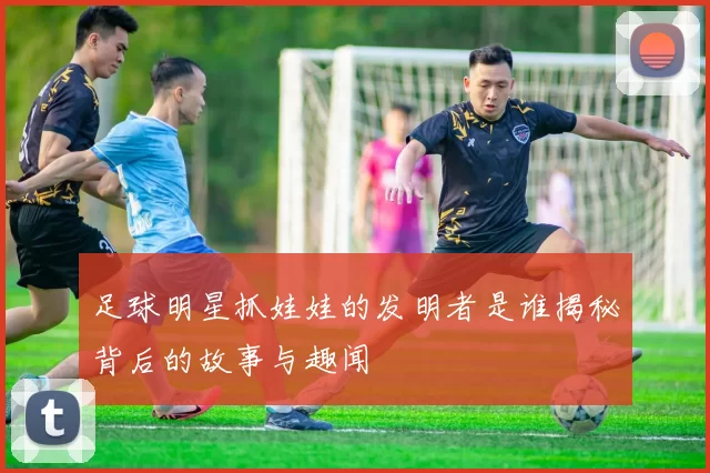 足球明星抓娃娃的发明者是谁揭秘背后的故事与趣闻