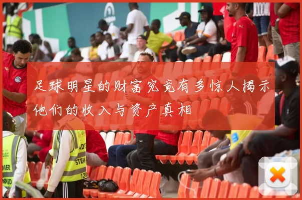 足球明星的财富究竟有多惊人揭示他们的收入与资产真相
