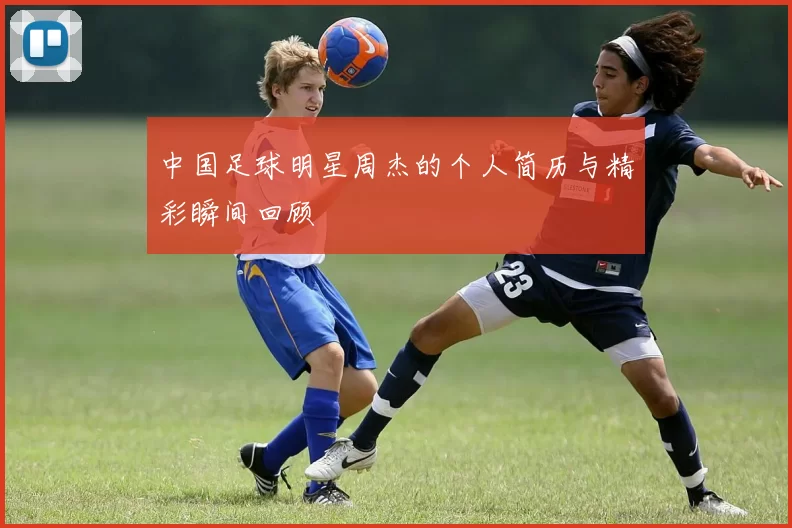 中国足球明星周杰的个人简历与精彩瞬间回顾