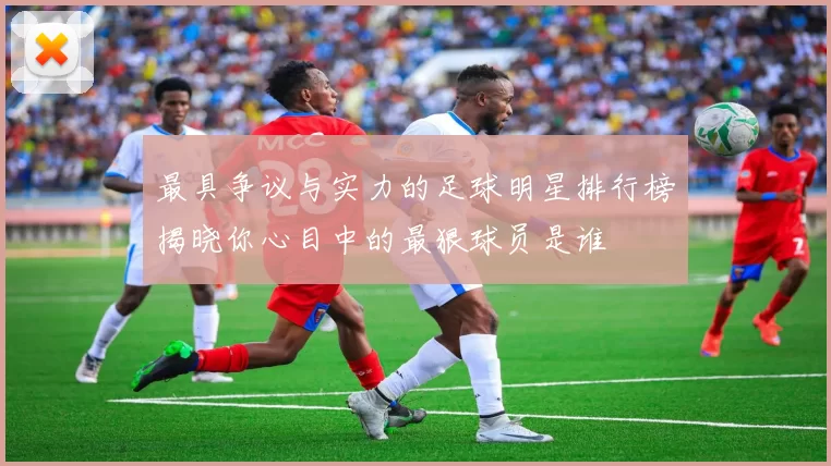 最具争议与实力的足球明星排行榜揭晓你心目中的最狠球员是谁