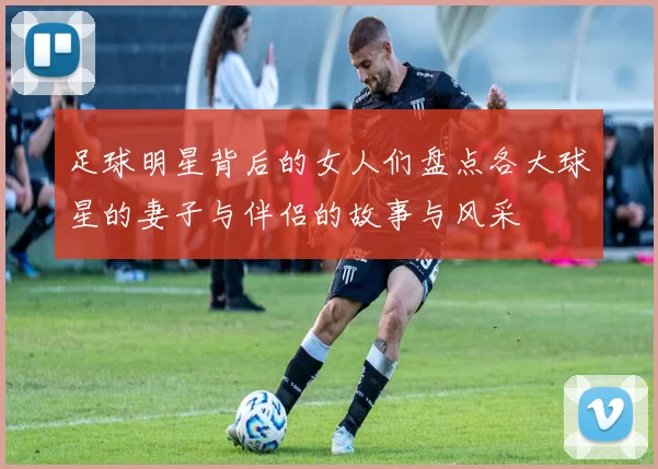 足球明星背后的女人们盘点各大球星的妻子与伴侣的故事与风采
