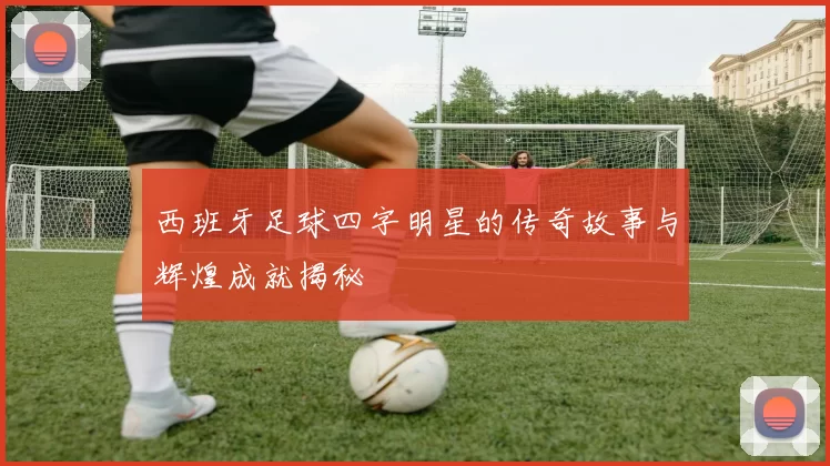 西班牙足球四字明星的传奇故事与辉煌成就揭秘