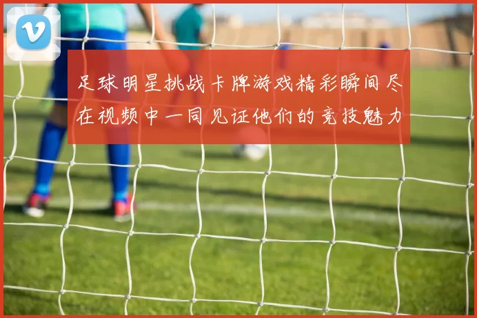 足球明星挑战卡牌游戏精彩瞬间尽在视频中一同见证他们的竞技魅力与策略对决