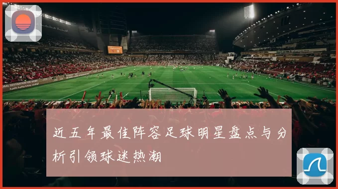 近五年最佳阵容足球明星盘点与分析引领球迷热潮