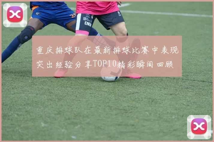 重庆排球队在最新排球比赛中表现突出经验分享TOP10精彩瞬间回顾