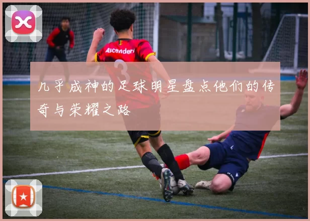 几乎成神的足球明星盘点他们的传奇与荣耀之路