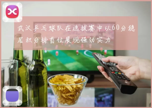 武汉乒乓球队在选拔赛中以60分稳居积分榜首位展现强劲实力