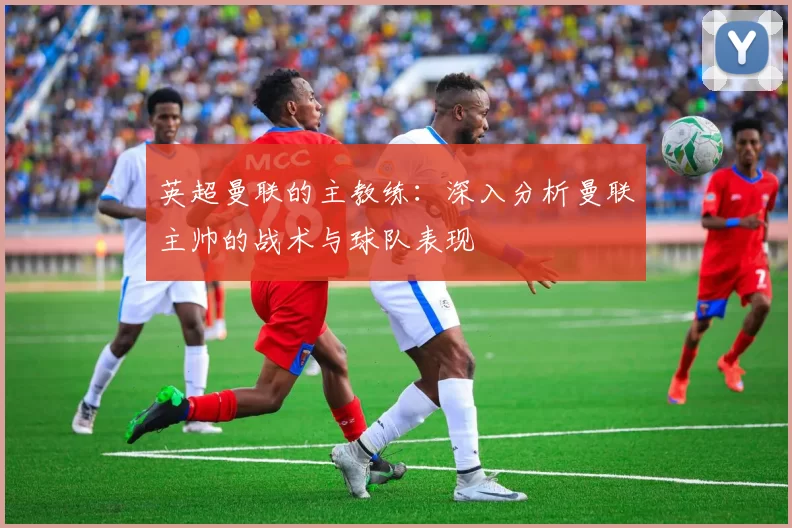 英超曼联的主教练：深入分析曼联主帅的战术与球队表现