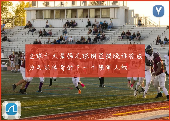 全球十大最强足球明星揭晓谁将成为足坛传奇的下一个领军人物