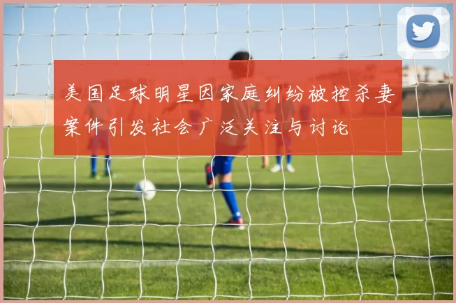 美国足球明星因家庭纠纷被控杀妻案件引发社会广泛关注与讨论