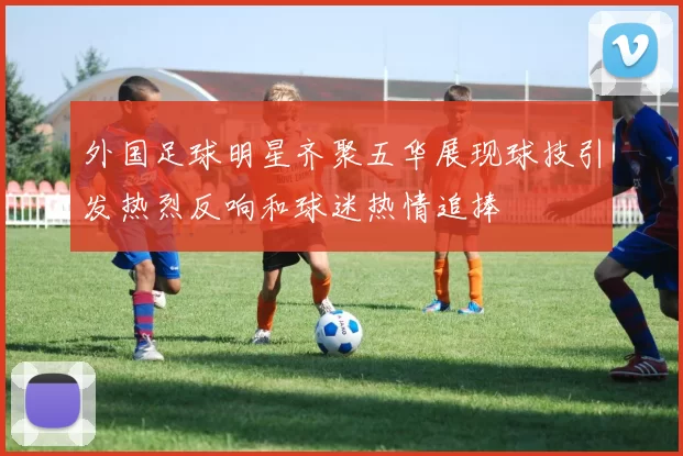 外国足球明星齐聚五华展现球技引发热烈反响和球迷热情追捧