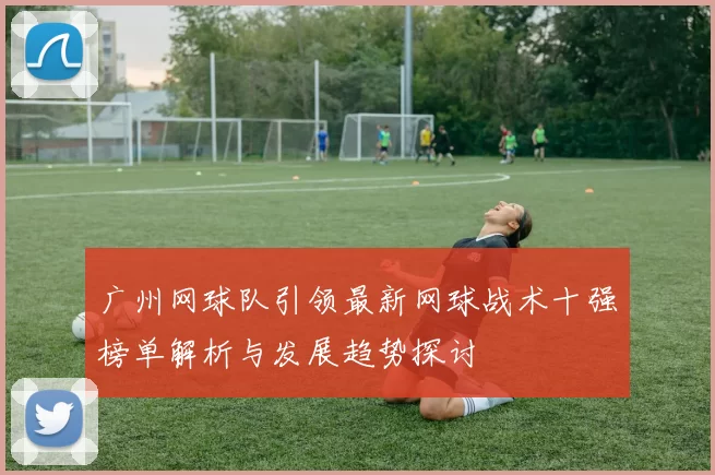 广州网球队引领最新网球战术十强榜单解析与发展趋势探讨