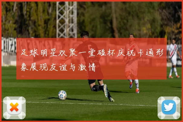 足球明星欢聚一堂碰杯庆祝卡通形象展现友谊与激情