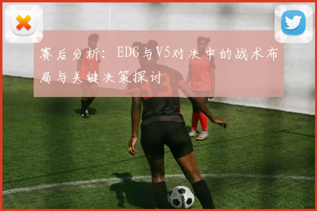 赛后分析：EDG与V5对决中的战术布局与关键决策探讨