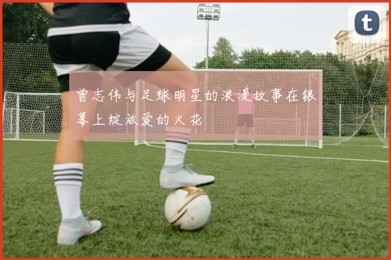 曾志伟与足球明星的浪漫故事在银幕上绽放爱的火花