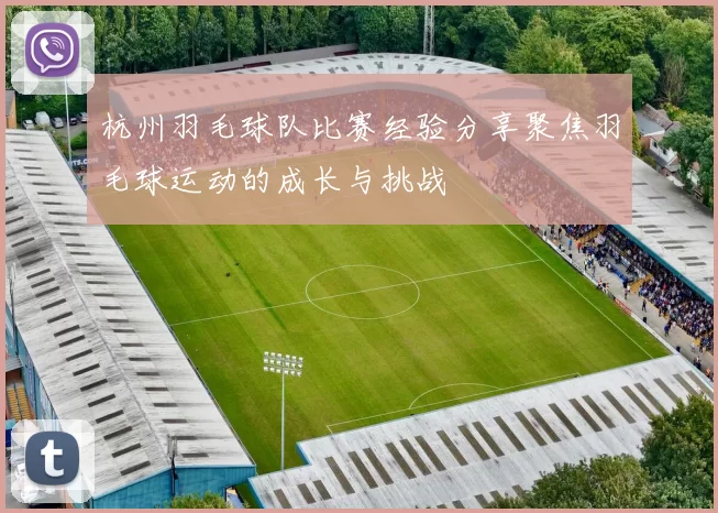 杭州羽毛球队比赛经验分享聚焦羽毛球运动的成长与挑战