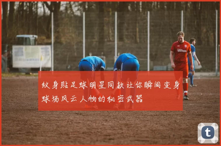 纹身贴足球明星同款让你瞬间变身球场风云人物的秘密武器