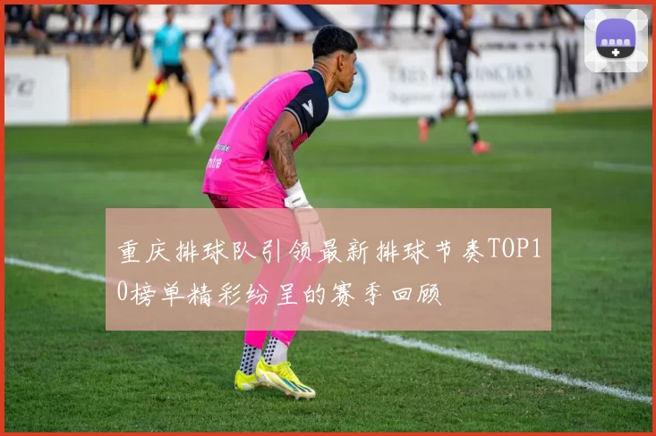 重庆排球队引领最新排球节奏TOP10榜单精彩纷呈的赛季回顾